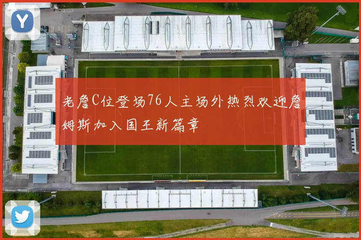 老詹C位登场76人主场外热烈欢迎詹姆斯加入国王新篇章