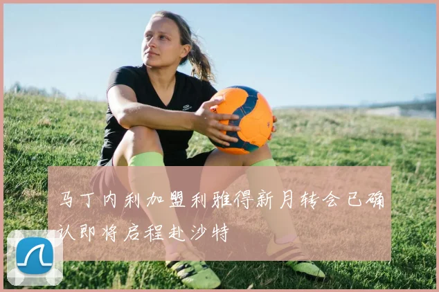 马丁内利加盟利雅得新月转会已确认即将启程赴沙特